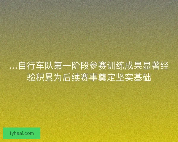 …自行车队第一阶段参赛训练成果显著经验积累为后续赛事奠定坚实基础