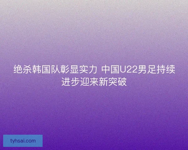 绝杀韩国队彰显实力 中国U22男足持续进步迎来新突破
