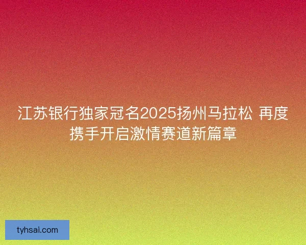 江苏银行独家冠名2025扬州马拉松 再度携手开启激情赛道新篇章