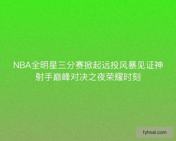 NBA全明星三分赛掀起远投风暴见证神射手巅峰对决之夜荣耀时刻