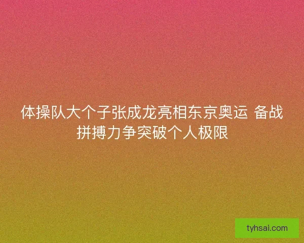 体操队大个子张成龙亮相东京奥运 备战拼搏力争突破个人极限
