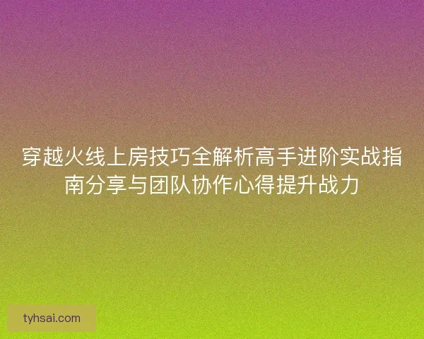 穿越火线上房技巧全解析高手进阶实战指南分享与团队协作心得提升战力