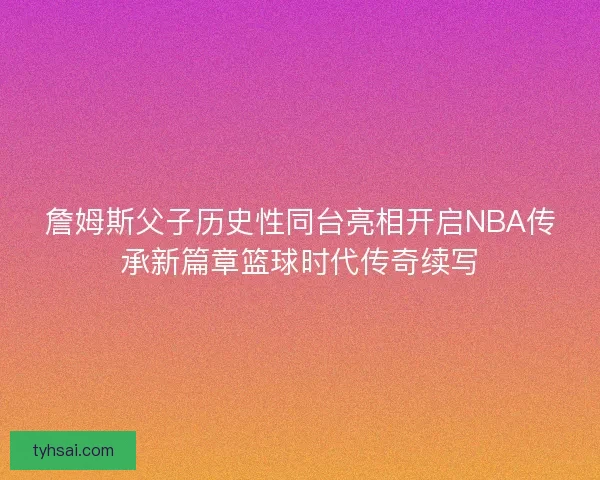 詹姆斯父子历史性同台亮相开启NBA传承新篇章篮球时代传奇续写