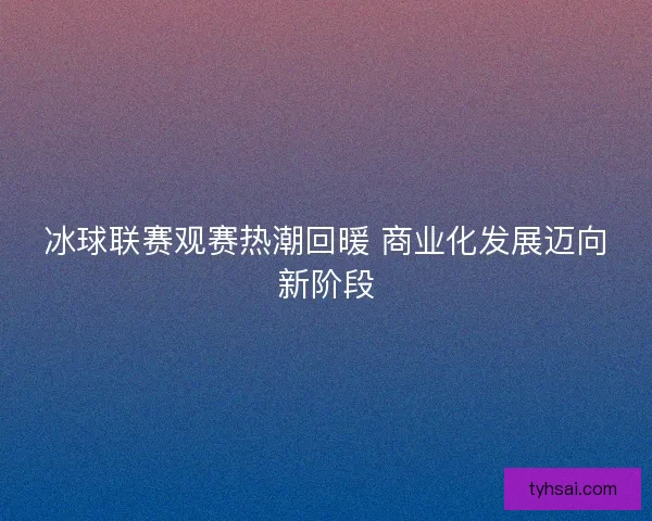 冰球联赛观赛热潮回暖 商业化发展迈向新阶段