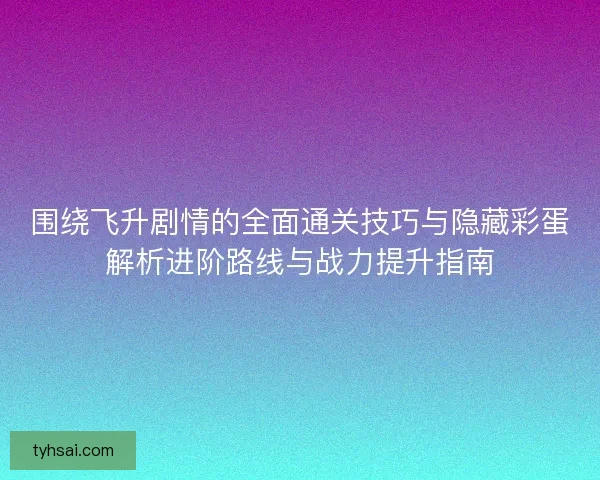 围绕飞升剧情的全面通关技巧与隐藏彩蛋解析进阶路线与战力提升指南