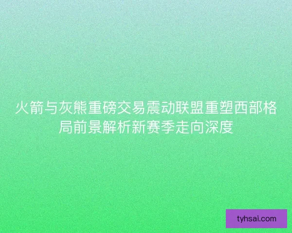 火箭与灰熊重磅交易震动联盟重塑西部格局前景解析新赛季走向深度