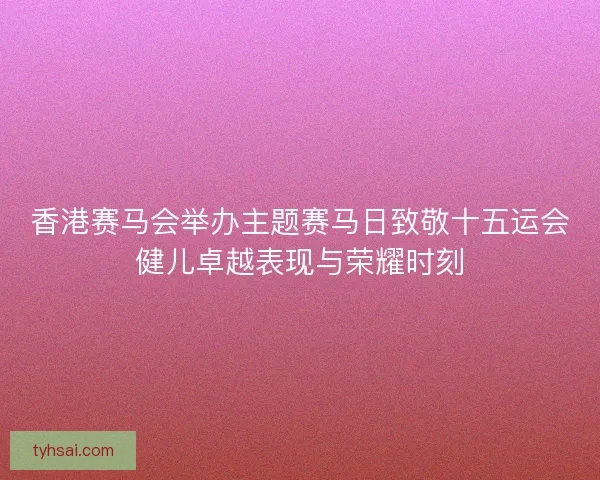 香港赛马会举办主题赛马日致敬十五运会健儿卓越表现与荣耀时刻