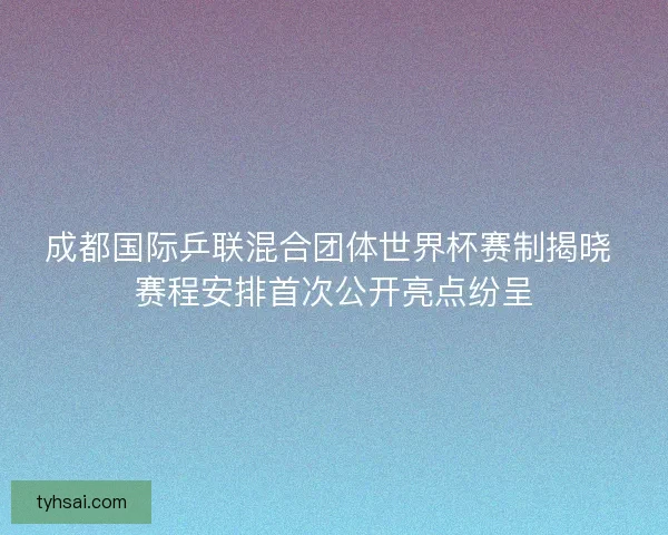 成都国际乒联混合团体世界杯赛制揭晓 赛程安排首次公开亮点纷呈 成都国际乒联混合团体世界杯赛制揭晓 赛程安排首次公开亮点纷呈