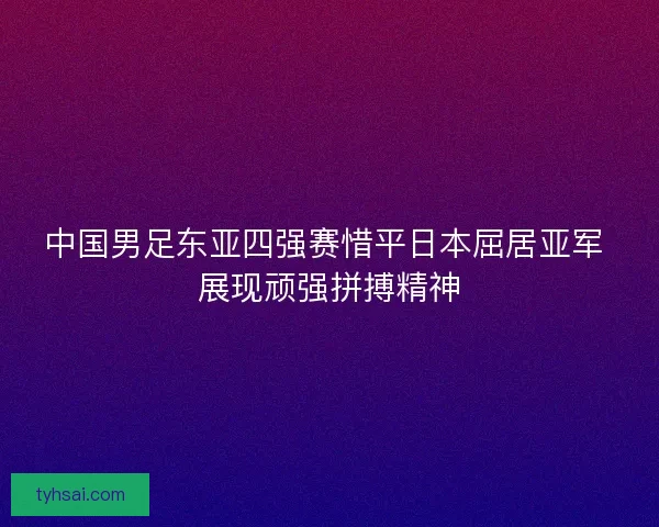 中国男足东亚四强赛惜平日本屈居亚军 展现顽强拼搏精神