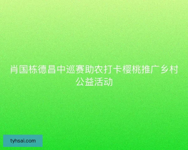 肖国栋德昌中巡赛助农打卡樱桃推广乡村公益活动