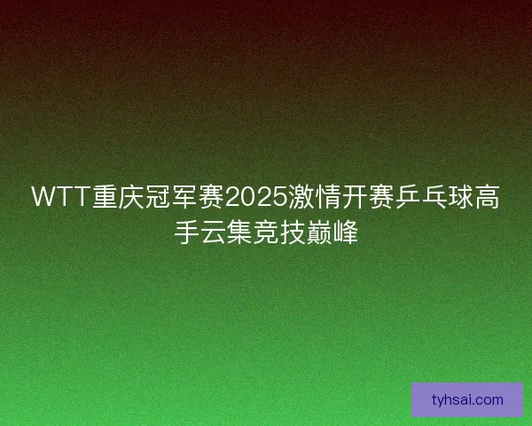 WTT重庆冠军赛2025激情开赛乒乓球高手云集竞技巅峰