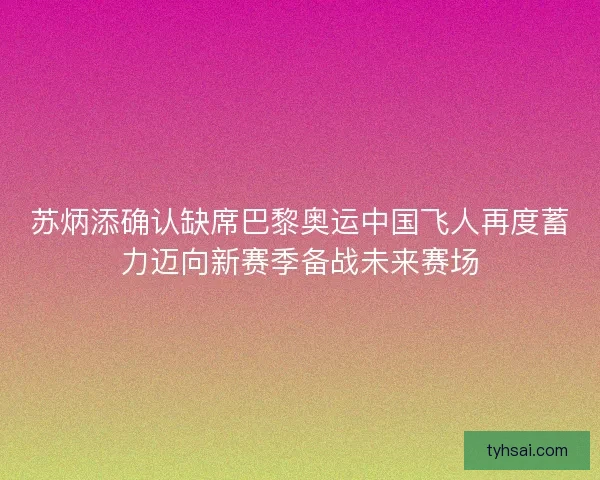苏炳添确认缺席巴黎奥运中国飞人再度蓄力迈向新赛季备战未来赛场