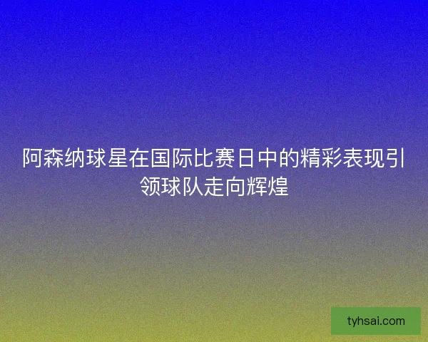 阿森纳球星在国际比赛日中的精彩表现引领球队走向辉煌 阿森纳球星在国际比赛日中的精彩表现引领球队走向辉煌