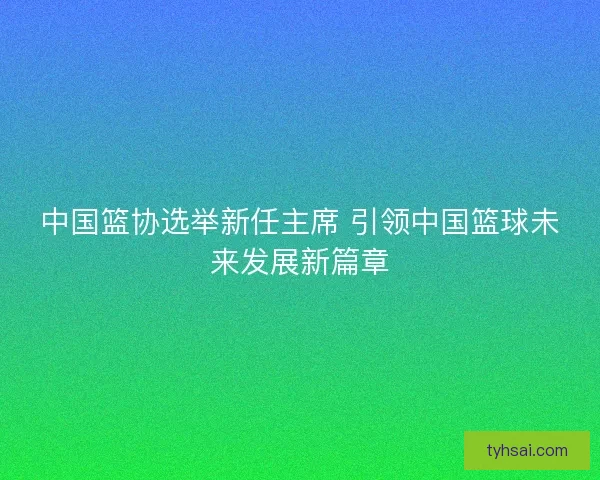 中国篮协选举新任主席 引领中国篮球未来发展新篇章