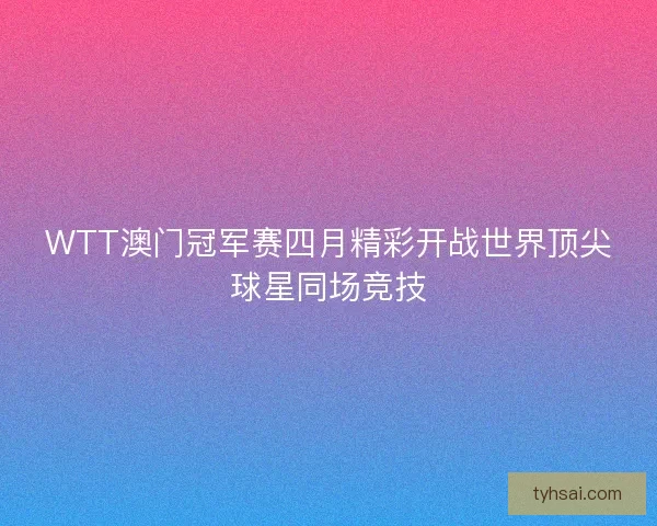 WTT澳门冠军赛四月精彩开战世界顶尖球星同场竞技