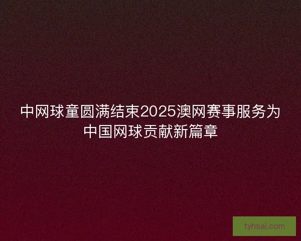 中网球童圆满结束2025澳网赛事服务为中国网球贡献新篇章